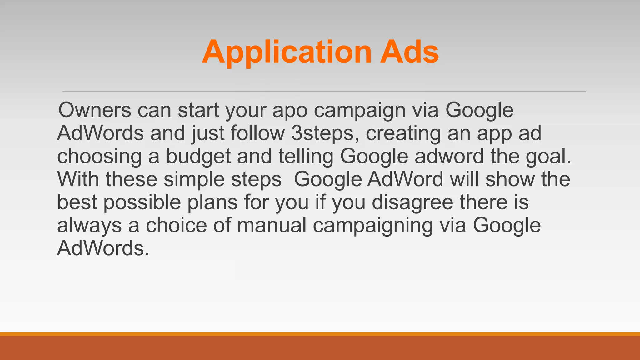 Application Ads
Owners can start your apo campaign via Google
AdWords and just follow 3steps, creating an app ad
choosing a budget and telling Google adword the goal.
With these simple steps Google AdWord will show the
best possible plans for you if you disagree there is
always a choice of manual campaigning via Google
AdWords.
 