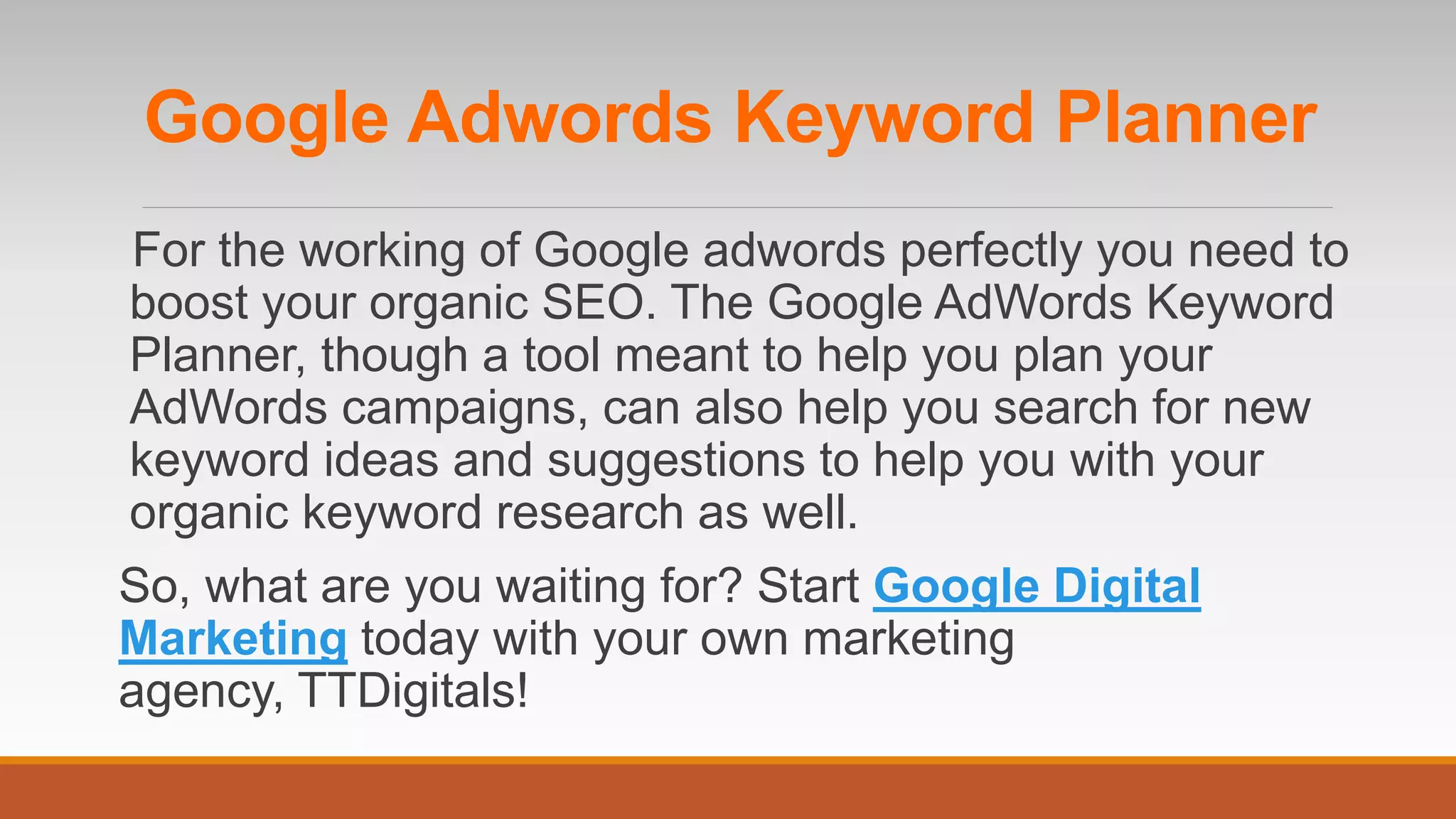 Google Adwords Keyword Planner
For the working of Google adwords perfectly you need to
boost your organic SEO. The Google AdWords Keyword
Planner, though a tool meant to help you plan your
AdWords campaigns, can also help you search for new
keyword ideas and suggestions to help you with your
organic keyword research as well.
So, what are you waiting for? Start Google Digital
Marketing today with your own marketing
agency, TTDigitals!
 