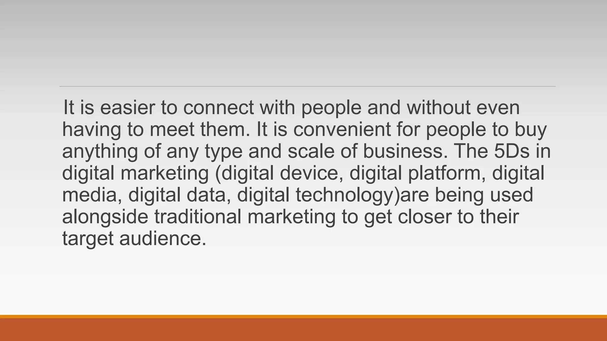 It is easier to connect with people and without even
having to meet them. It is convenient for people to buy
anything of any type and scale of business. The 5Ds in
digital marketing (digital device, digital platform, digital
media, digital data, digital technology)are being used
alongside traditional marketing to get closer to their
target audience.
 