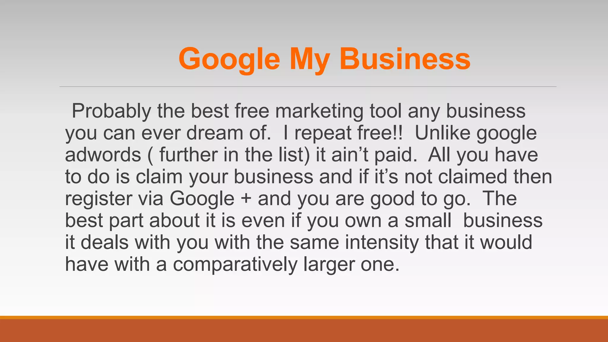 Google My Business
Probably the best free marketing tool any business
you can ever dream of. I repeat free!! Unlike google
adwords ( further in the list) it ain’t paid. All you have
to do is claim your business and if it’s not claimed then
register via Google + and you are good to go. The
best part about it is even if you own a small business
it deals with you with the same intensity that it would
have with a comparatively larger one.
 