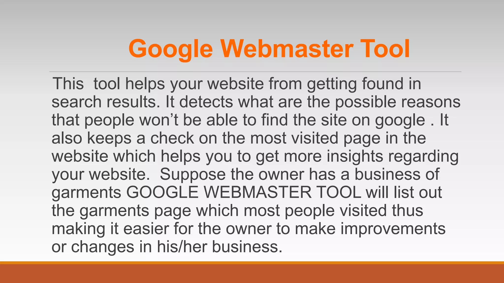 Google Webmaster Tool
This tool helps your website from getting found in
search results. It detects what are the possible reasons
that people won’t be able to find the site on google . It
also keeps a check on the most visited page in the
website which helps you to get more insights regarding
your website. Suppose the owner has a business of
garments GOOGLE WEBMASTER TOOL will list out
the garments page which most people visited thus
making it easier for the owner to make improvements
or changes in his/her business.
 
