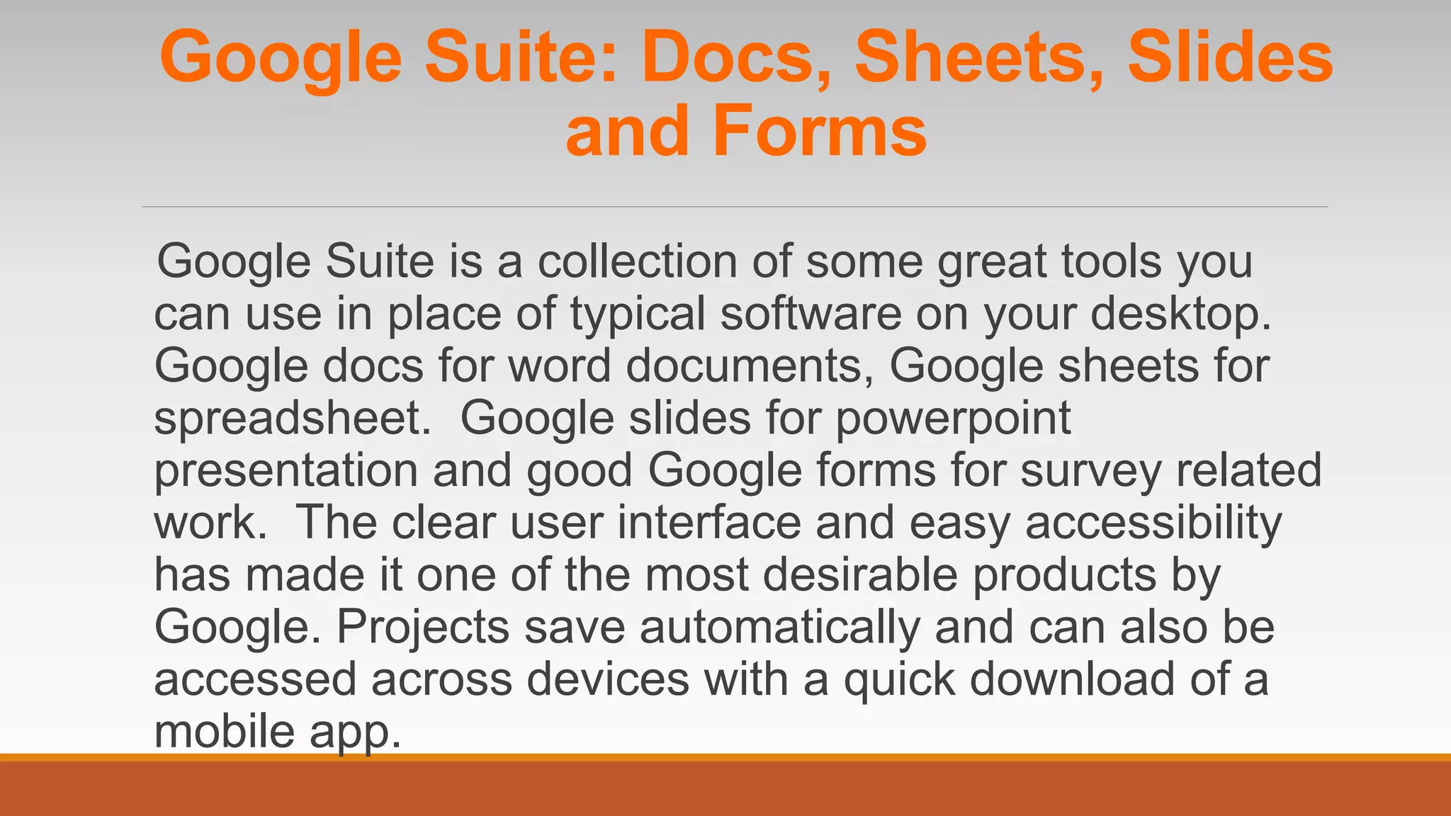 Google Suite is a collection of some great tools you
can use in place of typical software on your desktop.
Google docs for word documents, Google sheets for
spreadsheet. Google slides for powerpoint
presentation and good Google forms for survey related
work. The clear user interface and easy accessibility
has made it one of the most desirable products by
Google. Projects save automatically and can also be
accessed across devices with a quick download of a
mobile app.
Google Suite: Docs, Sheets, Slides
and Forms
 