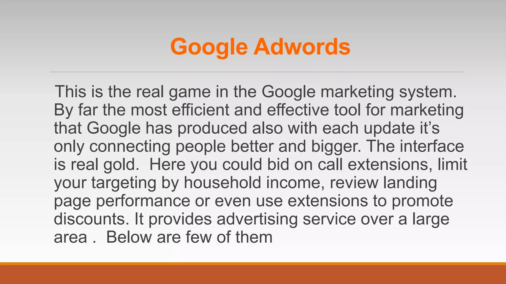 This is the real game in the Google marketing system.
By far the most efficient and effective tool for marketing
that Google has produced also with each update it’s
only connecting people better and bigger. The interface
is real gold. Here you could bid on call extensions, limit
your targeting by household income, review landing
page performance or even use extensions to promote
discounts. It provides advertising service over a large
area . Below are few of them
Google Adwords
 