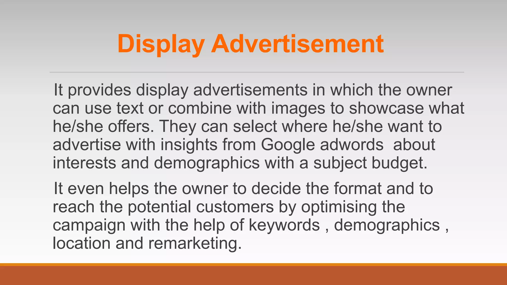 It provides display advertisements in which the owner
can use text or combine with images to showcase what
he/she offers. They can select where he/she want to
advertise with insights from Google adwords about
interests and demographics with a subject budget.
It even helps the owner to decide the format and to
reach the potential customers by optimising the
campaign with the help of keywords , demographics ,
location and remarketing.
Display Advertisement
 