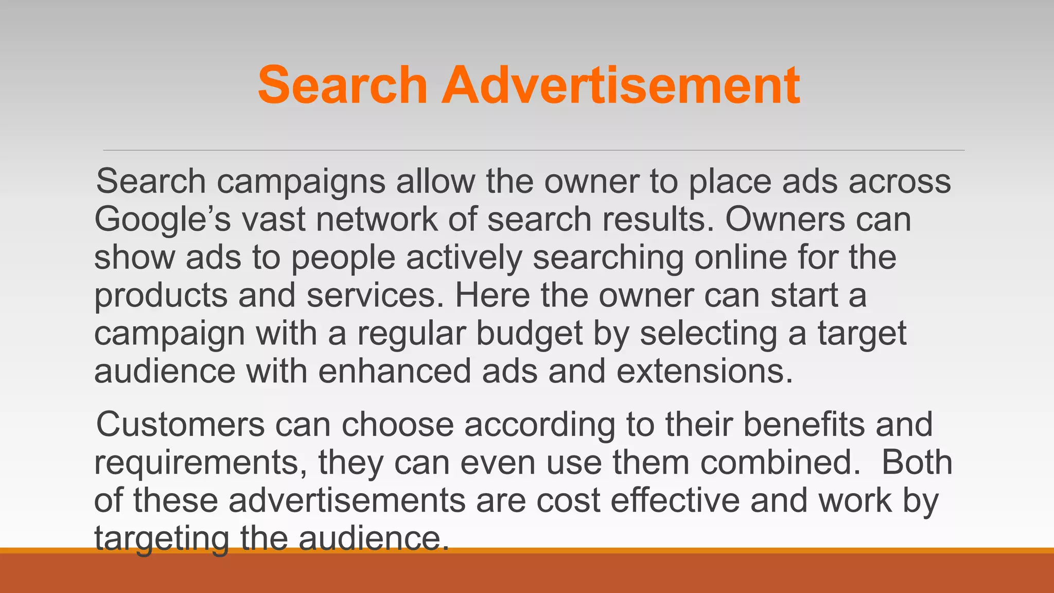 Search Advertisement
Search campaigns allow the owner to place ads across
Google’s vast network of search results. Owners can
show ads to people actively searching online for the
products and services. Here the owner can start a
campaign with a regular budget by selecting a target
audience with enhanced ads and extensions.
Customers can choose according to their benefits and
requirements, they can even use them combined. Both
of these advertisements are cost effective and work by
targeting the audience.
 