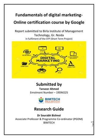 Page1
Fundamentals of digital marketing-
Online certification course by Google
Report submitted to Birla Institute of Management
Technology, Gr. Noida
In fulfilment of the STP (Short Term Project)
Submitted by
Tanveer Ahmed
Enrolment Number – 19DM225
Research Guide
Dr Sourabh Bishnoi
Associate Professor & Programme Co-ordinator (PGDM)
BIMTECH
 