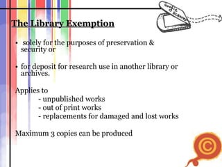 The Library Exemption solely for the purposes of preservation &  security or for deposit for research use in another library or archives.  Applies to - unpublished works  - out of print works - replacements for damaged and lost works Maximum 3 copies can be produced 