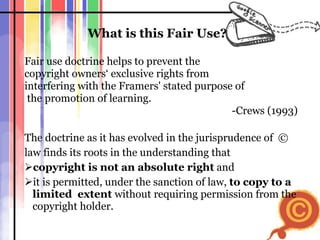 What is this Fair Use?   Fair use doctrine helps to prevent the  copyright owners‘ exclusive rights from  interfering with the Framers' stated purpose of the promotion of learning. -Crews (1993) The doctrine as it has evolved in the jurisprudence of  ©  law finds its roots in the understanding that  copyright is not an absolute right  and  it is permitted, under the sanction of law,  to copy to a limited  extent  without   requiring   permission from the copyright holder. 