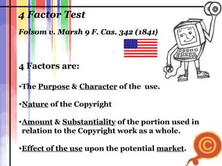4 Factor Test The  Purpose  &  Character  of the  use. Nature  of the Copyright  Amount  &  Substantiality  of the portion used in  relation to the Copyright work as a whole. Effect of the use  upon the potential  market . Folsom v. Marsh 9 F. Cas. 342 (1841 )  4 Factors are: 