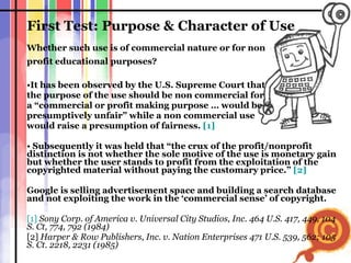 First Test: Purpose & Character of Use Whether such use is of commercial nature or for non  profit educational purposes? It has been observed by the U.S. Supreme Court that  the purpose of the use should be non commercial for  a “commercial or profit making purpose … would be  presumptively unfair” while a non commercial use  would raise a presumption of fairness.  [1]   Subsequently it was held that “the crux of the profit/nonprofit distinction is not whether the sole motive of the use is monetary gain but whether the user stands to profit from the exploitation of the copyrighted material without paying the customary price.”  [2]   Google is selling advertisement space and building a search database and not exploiting the work in the ‘commercial sense’ of copyright.  [1]   Sony Corp. of America v. Universal City Studios, Inc. 464 U.S. 417, 449, 104 S. Ct, 774, 792 (1984) [2]  Harper & Row Publishers, Inc. v. Nation Enterprises 471 U.S. 539, 562; 105 S. Ct. 2218, 2231 (1985) 