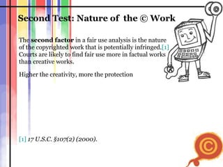 Second Test: Nature of  the  ©  Work The  second factor  in a fair use analysis is the nature  of the copyrighted work that is potentially infringed. [1]   Courts are likely to find fair use more in factual works  than creative works.  Higher the creativity, more the protection [1]   17 U.S.C. §107(2) (2000). 