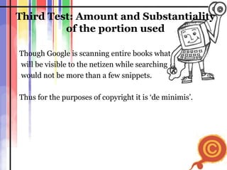 Third Test: Amount and Substantiality of the portion used Though Google is scanning entire books what will be visible to the netizen while searching  would not be more than a few snippets.  Thus for the purposes of copyright it is ‘de minimis’.  