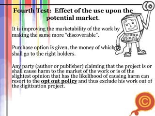 Fourth Test:  Effect of the use upon the potential market . It is improving the marketability of the work by  making the same more “discoverable”. Purchase option is given, the money of which shall go to the right holders. Any party (author or publisher) claiming that the project is or shall cause harm to the market of the work or is of the slightest opinion that has the likelihood of causing harm can resort to the  opt out policy  and thus exclude his work out of the digitization project. 