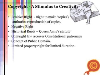 Copyright - A Stimulus to Creativity Positive Right  - Right to make ‘copies’/  authorize reproduction of copies. Negative Right  Historical Roots – Queen Anne’s statute Copyright law receives Constitutional patronage Concept of Public Domain. Limited property right for limited duration. 