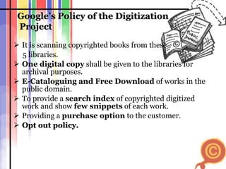 Google’s Policy of the Digitization  Project It is scanning copyrighted books from these 5 libraries. One digital copy  shall be given to the libraries for archival purposes. E-Cataloguing and Free Download  of works in the public domain. To provide a  search index  of copyrighted digitized work and show  few snippets  of each work. Providing a  purchase option  to the customer. Opt out policy. 