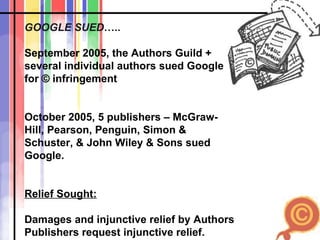 GOOGLE SUED ….. September 2005, the Authors Guild + several individual authors sued Google for  ©  infringement October 2005, 5 publishers – McGraw-Hill, Pearson, Penguin, Simon & Schuster, & John Wiley & Sons sued Google.  Relief Sought: Damages and injunctive relief by Authors Publishers request injunctive relief. 