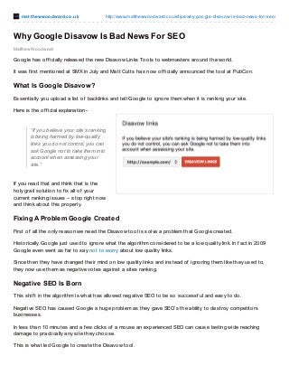 mat t hewwoodward.co.uk http://www.matthewwoodward.co.uk/tips/why-google-disavow-is-bad-news-for-seo/
Matthew Woodward
Why Google Disavow Is Bad News For SEO
Google has of f icially released the new Disavow Links Tools to webmasters around the world.
It was f irst mentioned at SMX in July and Matt Cutts has now of f icially announced the tool at PubCon.
What Is Google Disavow?
Essentially you upload a list of backlinks and tell Google to ignore them when it is ranking your site.
Here is the of f icial explanation-
“If you believe your site’s ranking
is being harmed by low-quality
links you do not control, you can
ask Google not to take them into
account when assessing your
site.”
If you read that and think that is the
holy grail solution to f ix all of your
current ranking issues – stop right now
and think about this properly.
Fixing A Problem Google Created
First of all the only reason we need the Disavow tool is solve a problem that Google created.
Historically Google just used to ignore what the algorithm considered to be a low quality link. In f act in 2009
Google even went as f ar to say not to worry about low quality links.
Since then they have changed their mind on low quality links and instead of ignoring them like they used to,
they now use them as negative votes against a sites ranking.
Negative SEO Is Born
This shif t in the algorithm is what has allowed negative SEO to be so successf ul and easy to do.
Negative SEO has caused Google a huge problem as they gave SEO’s the ability to destroy competitors
businesses.
In less than 10 minutes and a f ew clicks of a mouse an experienced SEO can cause lasting wide reaching
damage to practically any site they choose.
This is what led Google to create the Disavow tool.
 