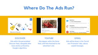 DISCOVER
Ads within the personalized
Discover feed, alongside other
news stories surfaced by
Google's algorithms.
Where Do The Ads Run?
YOUTUBE
Ads appear within the Home
feed, with links that lead to the
advertiser's site.
GMAIL
Ads will be shown in the 'Social'
and 'Promotion' tabs, above
unpaid messages.
 