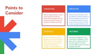 Points to
Consider
TARGETING
Without expressed search intent,
which audiences should you
target? What messages are they
receptive to when browsing, as
opposed to actively searching?
CREATIVE
Discovery Ads are highly visual
and adhere to similar principles as
Social and Display. Some brands
are adapting Facebook creative
to test out this format, but it does
contain important distinctions too.
STRATEGY
Can you use Discovery Ads to
generate and nurture leads that
will be closed in other channels?
How will you track that journey,
and how will it shape your
strategy in other ad platforms?
RETURNS
How will you budget for an ad
format that is available on a CPC
basis, with an audience that is in
the early stages of a buying
journey? What would a successful
campaign look like?
 