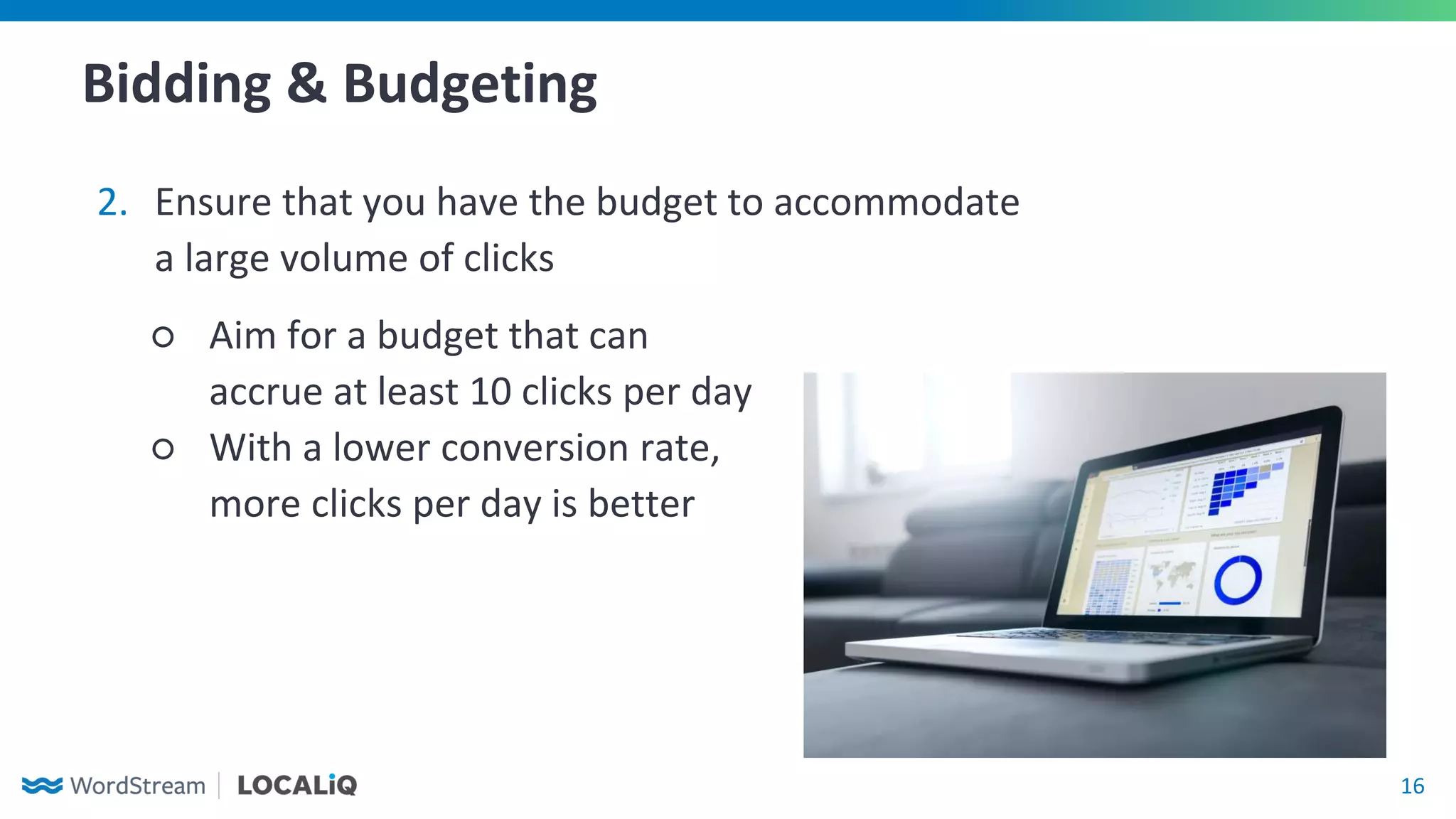 16
Bidding & Budgeting
2. Ensure that you have the budget to accommodate
a large volume of clicks
○ Aim for a budget that can
accrue at least 10 clicks per day
○ With a lower conversion rate,
more clicks per day is better
 