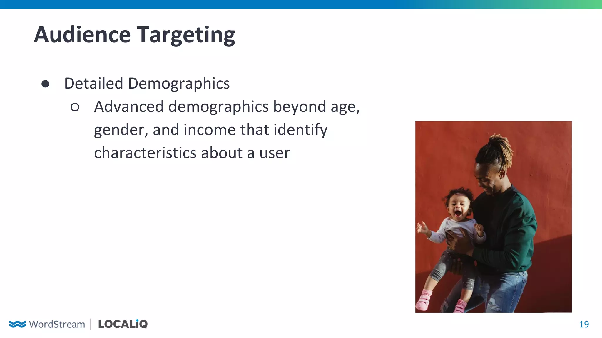 19
Audience Targeting
● Detailed Demographics
○ Advanced demographics beyond age,
gender, and income that identify
characteristics about a user
 