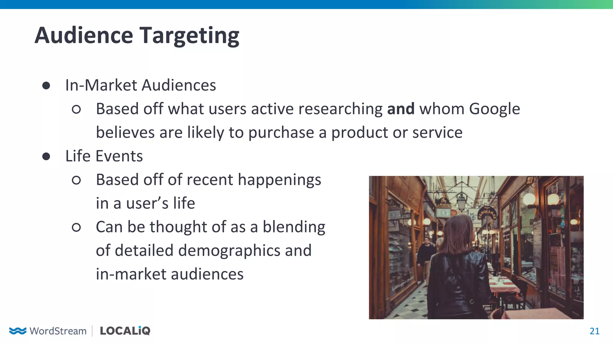 21
Audience Targeting
● In-Market Audiences
○ Based off what users active researching and whom Google
believes are likely to purchase a product or service
● Life Events
○ Based off of recent happenings
in a user’s life
○ Can be thought of as a blending
of detailed demographics and
in-market audiences
 