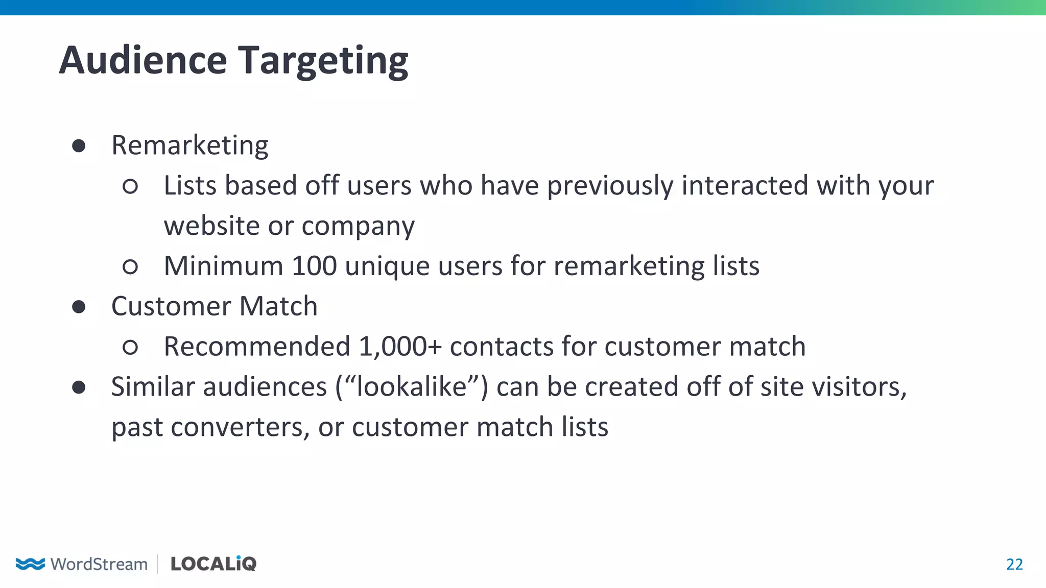 22
Audience Targeting
● Remarketing
○ Lists based off users who have previously interacted with your
website or company
○ Minimum 100 unique users for remarketing lists
● Customer Match
○ Recommended 1,000+ contacts for customer match
● Similar audiences (“lookalike”) can be created off of site visitors,
past converters, or customer match lists
 
