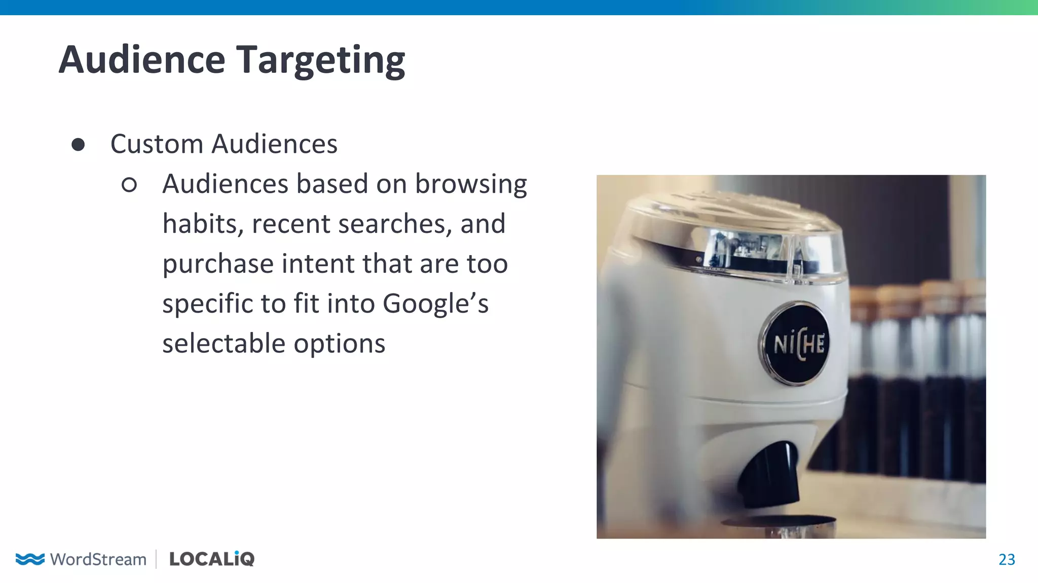 23
Audience Targeting
● Custom Audiences
○ Audiences based on browsing
habits, recent searches, and
purchase intent that are too
specific to fit into Google’s
selectable options
 