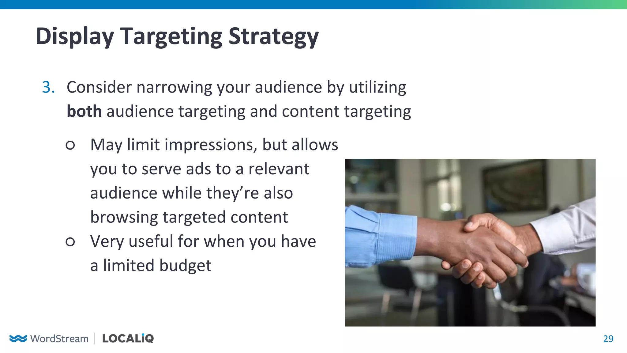29
Display Targeting Strategy
3. Consider narrowing your audience by utilizing
both audience targeting and content targeting
○ May limit impressions, but allows
you to serve ads to a relevant
audience while they’re also
browsing targeted content
○ Very useful for when you have
a limited budget
 
