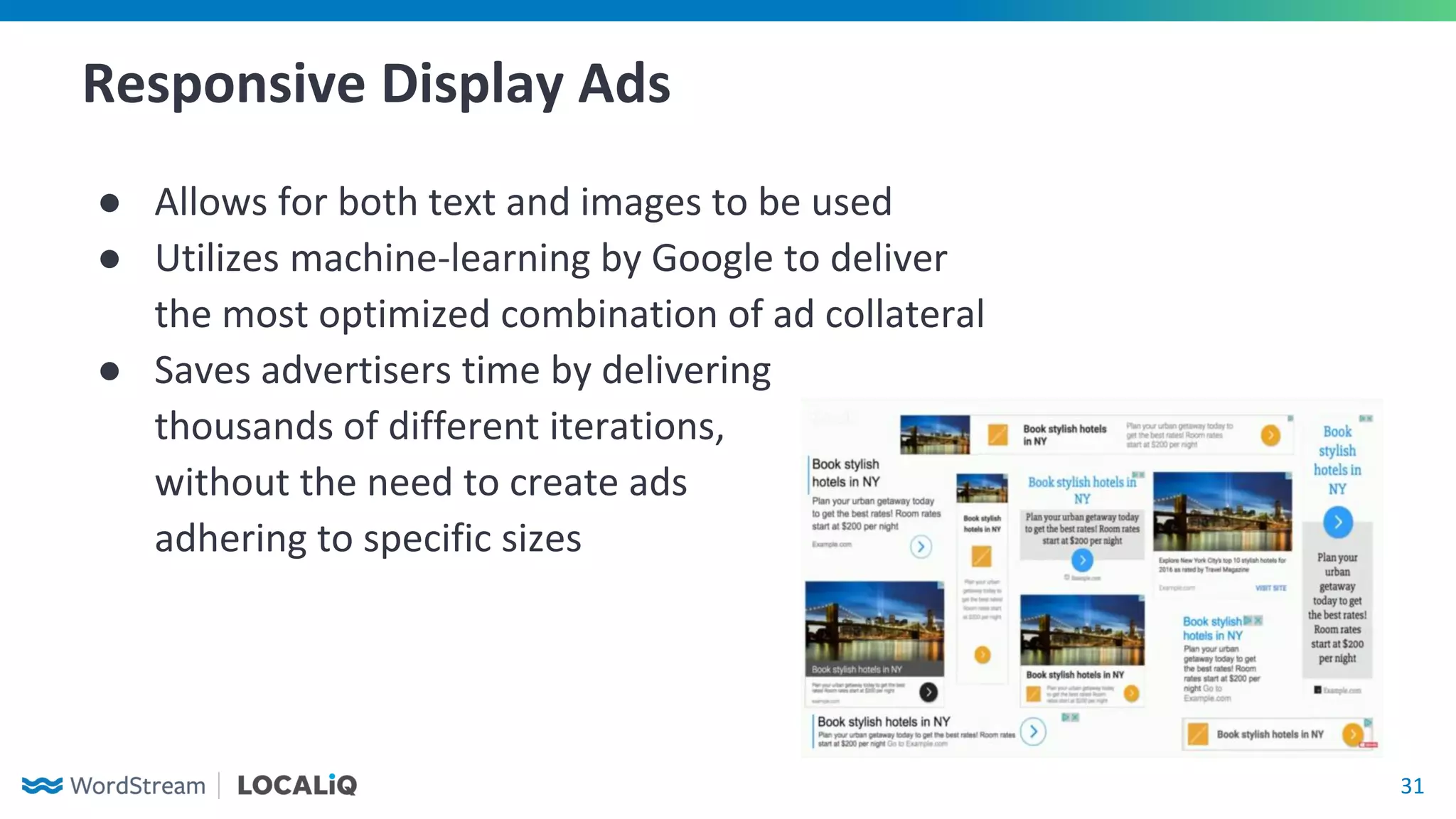 31
Responsive Display Ads
● Allows for both text and images to be used
● Utilizes machine-learning by Google to deliver
the most optimized combination of ad collateral
● Saves advertisers time by delivering
thousands of different iterations,
without the need to create ads
adhering to specific sizes
 
