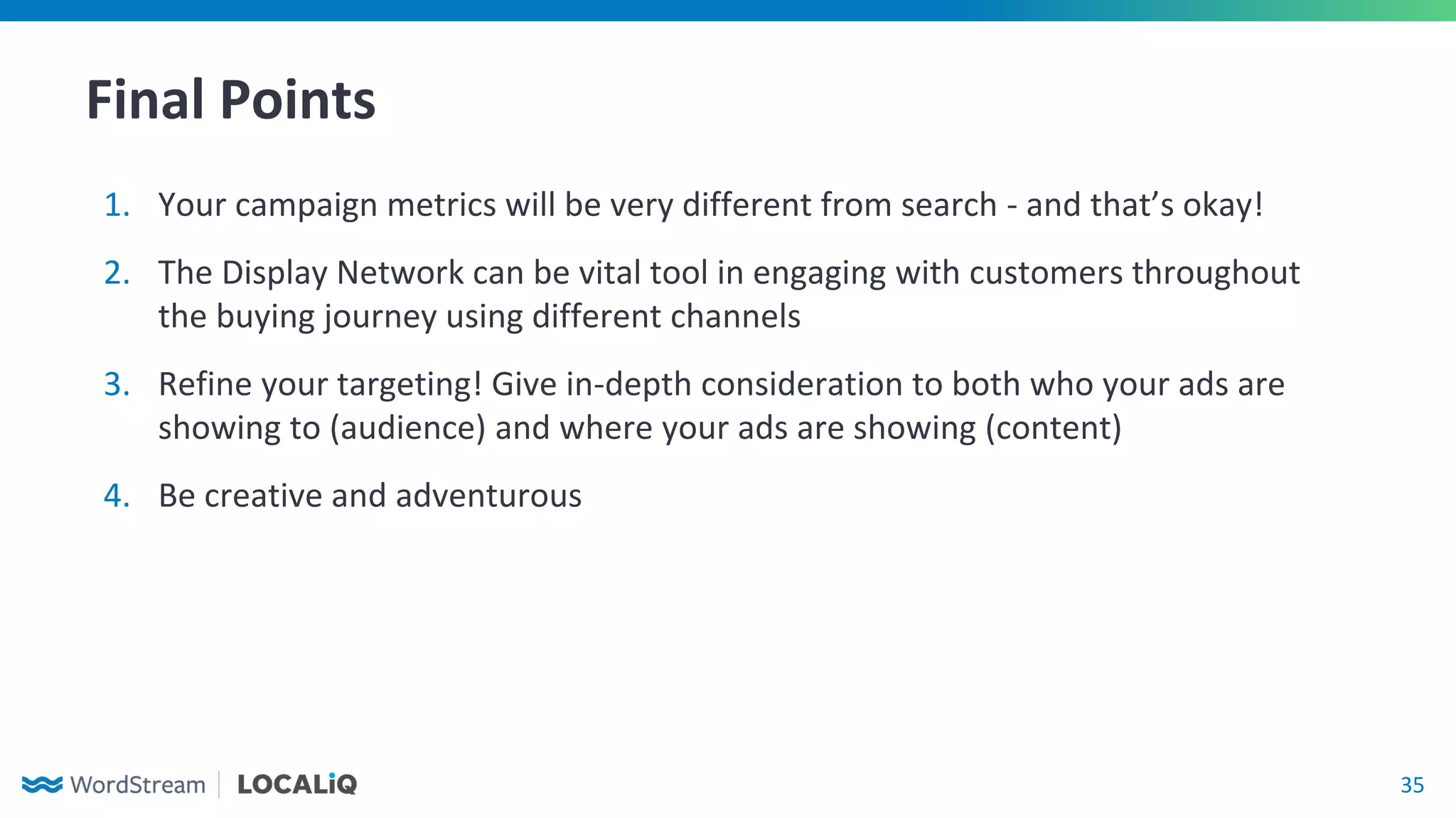 35
1. Your campaign metrics will be very different from search - and that’s okay!
2. The Display Network can be vital tool in engaging with customers throughout
the buying journey using different channels
3. Refine your targeting! Give in-depth consideration to both who your ads are
showing to (audience) and where your ads are showing (content)
4. Be creative and adventurous
Final Points
 