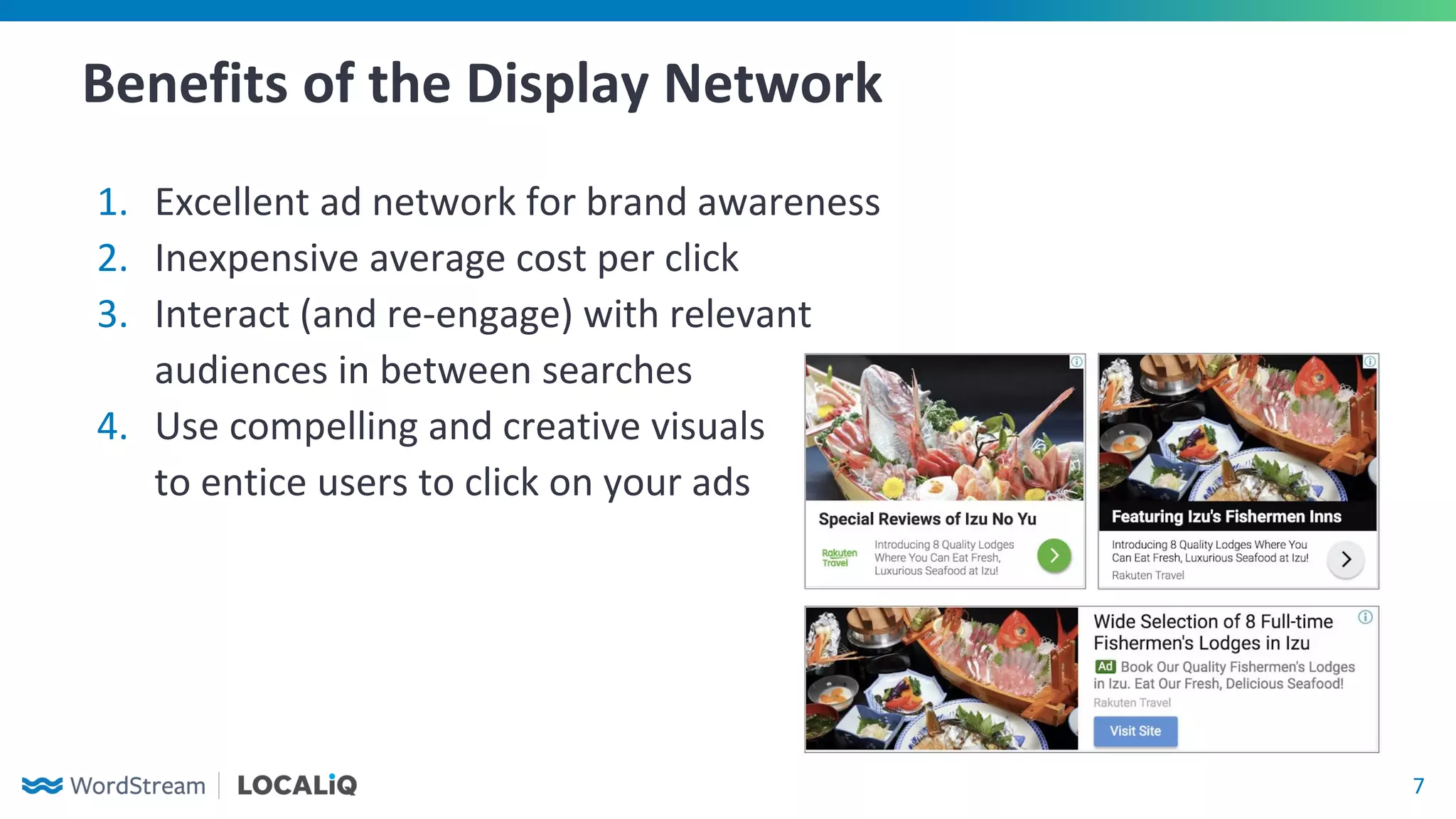 7
Benefits of the Display Network
1. Excellent ad network for brand awareness
2. Inexpensive average cost per click
3. Interact (and re-engage) with relevant
audiences in between searches
4. Use compelling and creative visuals
to entice users to click on your ads
 