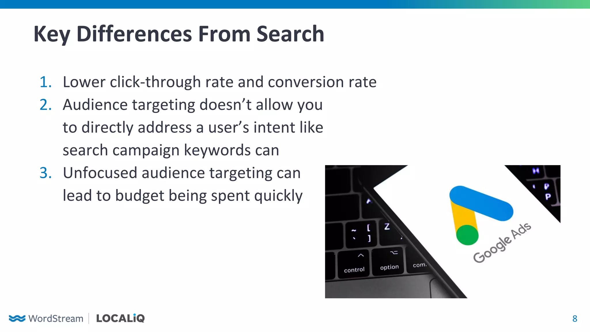 8
Key Differences From Search
1. Lower click-through rate and conversion rate
2. Audience targeting doesn’t allow you
to directly address a user’s intent like
search campaign keywords can
3. Unfocused audience targeting can
lead to budget being spent quickly
 