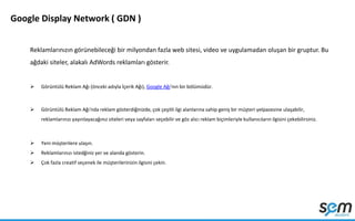Google Display Network ( GDN )
Reklamlarınızın görünebileceği bir milyondan fazla web sitesi, video ve uygulamadan oluşan bir gruptur. Bu
ağdaki siteler, alakalı AdWords reklamları gösterir.
 Görüntülü Reklam Ağı (önceki adıyla İçerik Ağı), Google Ağı'nın bir bölümüdür.
 Görüntülü Reklam Ağı'nda reklam gösterdiğinizde, çok çeşitli ilgi alanlarına sahip geniş bir müşteri yelpazesine ulaşabilir,
reklamlarınızı yayınlayacağınız siteleri veya sayfaları seçebilir ve göz alıcı reklam biçimleriyle kullanıcıların ilgisini çekebilirsiniz.
 Yeni müşterilere ulaşın.
 Reklamlarınızı istedğiniz yer ve alanda gösterin.
 Çok fazla creatif seçenek ile müşterilerinizin ilgisini çekin.
 