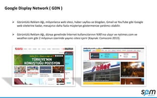 Google Display Network ( GDN )
 Görüntülü Reklam Ağı, milyonlarca web sitesi, haber sayfası ve blogdan, Gmail ve YouTube gibi Google
web sitelerine kadar, mesajınızı daha fazla müşteriye göstermenize yardımcı olabilir.
 Görüntülü Reklam Ağı, dünya genelinde İnternet kullanıcılarının %90'ına ulaşır ve nytimes.com ve
weather.com gibi 2 milyonun üzerinde yayıncı sitesi içerir (Kaynak: Comscore 2013).
 