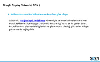 Google Display Network ( GDN )
 Kullanıcılara anahtar kelimelere ve konulara göre ulaşın
AdWords, içeriğe dayalı hedefleme yöntemiyle, anahtar kelimelerinize dayalı
olarak reklamınız için Google Görüntülü Reklam Ağı'ndaki en iyi yerleri bulur.
Bu, reklamınızı işletmenizle ilgilenen ve işlem yapma olasılığı yüksek bir kitleye
göstermenizi sağlayabilir.
 