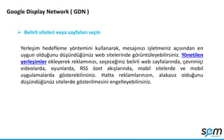Google Display Network ( GDN )
 Belirli siteleri veya sayfaları seçin
Yerleşim hedefleme yöntemini kullanarak, mesajınızı işletmeniz açısından en
uygun olduğunu düşündüğünüz web sitelerinde görüntüleyebilirsiniz. Yönetilen
yerleşimler ekleyerek reklamınızı, seçeceğiniz belirli web sayfalarında, çevrimiçi
videolarda, oyunlarda, RSS özet akışlarında, mobil sitelerde ve mobil
uygulamalarda gösterebilirsiniz. Hatta reklamlarınızın, alakasız olduğunu
düşündüğünüz sitelerde gösterilmesini engelleyebilirsiniz.
 