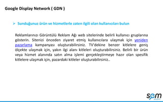 Google Display Network ( GDN )
 Sunduğunuz ürün ve hizmetlerle zaten ilgili olan kullanıcıları bulun
Reklamlarınızı Görüntülü Reklam Ağı web sitelerinde belirli kullanıcı gruplarına
gösterin. Sitenizi önceden ziyaret etmiş kullanıcılara ulaşmak için yeniden
pazarlama kampanyası oluşturabilirsiniz. TV'dekine benzer kitlelere geniş
ölçekte ulaşmak için, yakın ilgi alanı kitleleri oluşturabilirsiniz. Belirli bir ürün
veya hizmet alanında satın alma işlemi gerçekleştirmeye hazır olan spesifik
kitlelere ulaşmak için, pazardaki kitleler oluşturabilirsiniz..
 