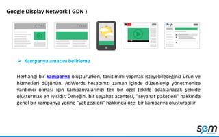 Google Display Network ( GDN )
 Kampanya amacını belirleme
Herhangi bir kampanya oluştururken, tanıtımını yapmak isteyebileceğiniz ürün ve
hizmetleri düşünün. AdWords hesabınızı zaman içinde düzenleyip yönetmenize
yardımcı olması için kampanyalarınızı tek bir özel teklife odaklanacak şekilde
oluşturmak en iyisidir. Örneğin, bir seyahat acentesi, "seyahat paketleri" hakkında
genel bir kampanya yerine "yat gezileri" hakkında özel bir kampanya oluşturabilir
 