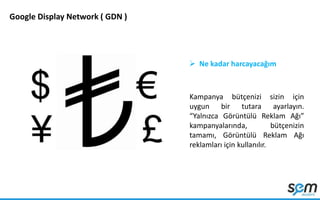 Google Display Network ( GDN )
 Ne kadar harcayacağım
Kampanya bütçenizi sizin için
uygun bir tutara ayarlayın.
“Yalnızca Görüntülü Reklam Ağı”
kampanyalarında, bütçenizin
tamamı, Görüntülü Reklam Ağı
reklamları için kullanılır.
 