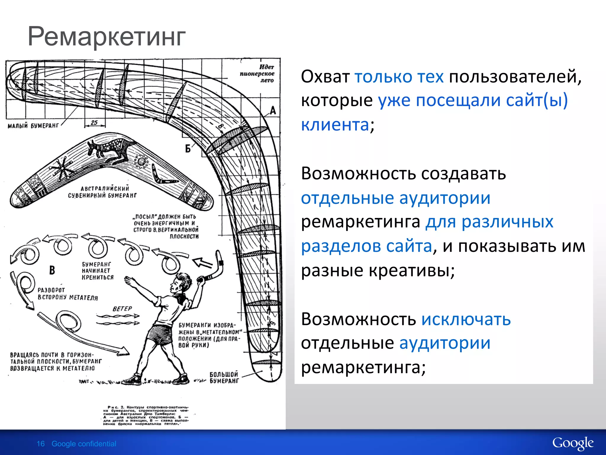 Ремаркетинг
                                Охват	
  только	
  тех	
  пользователей,	
  
                         	
     которые	
  уже	
  посещали	
  сайт(ы)	
  
                         	
     клиента;	
  
                         	
     	
  
                         	
     Возможность	
  создавать	
  
                                отдельные	
  аудитории	
  
                                ремаркетинга	
  для	
  различных	
  
                                разделов	
  сайта,	
  и	
  показывать	
  им	
  
                                разные	
  креативы;	
  
                                	
  
                                Возможность	
  исключать	
  
                                отдельные	
  аудитории	
  
                                ремаркетинга;	
  


16 Google confidential
 