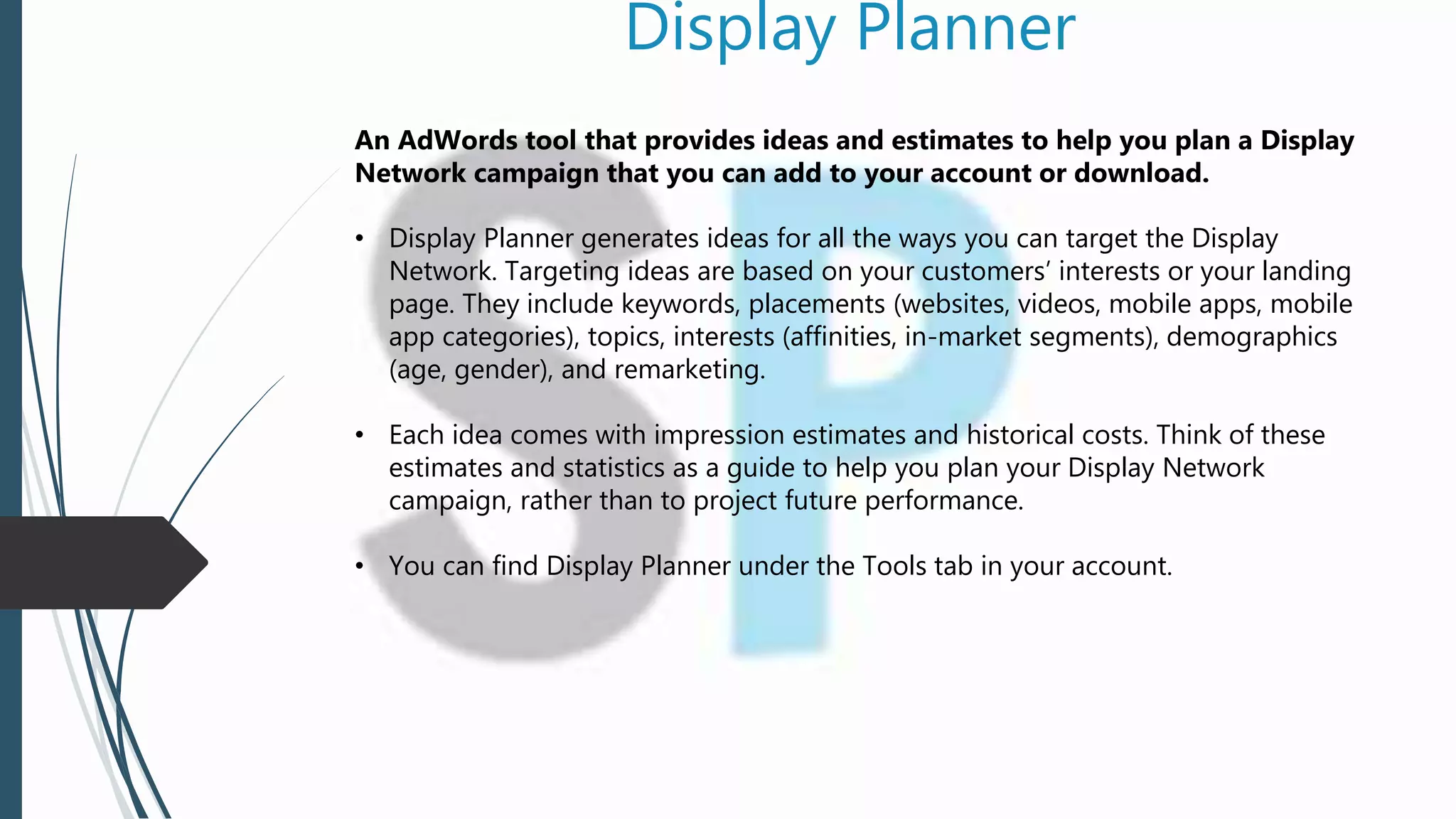 Display Planner
An AdWords tool that provides ideas and estimates to help you plan a Display
Network campaign that you can add to your account or download.
• Display Planner generates ideas for all the ways you can target the Display
Network. Targeting ideas are based on your customers’ interests or your landing
page. They include keywords, placements (websites, videos, mobile apps, mobile
app categories), topics, interests (affinities, in-market segments), demographics
(age, gender), and remarketing.
• Each idea comes with impression estimates and historical costs. Think of these
estimates and statistics as a guide to help you plan your Display Network
campaign, rather than to project future performance.
• You can find Display Planner under the Tools tab in your account.
 