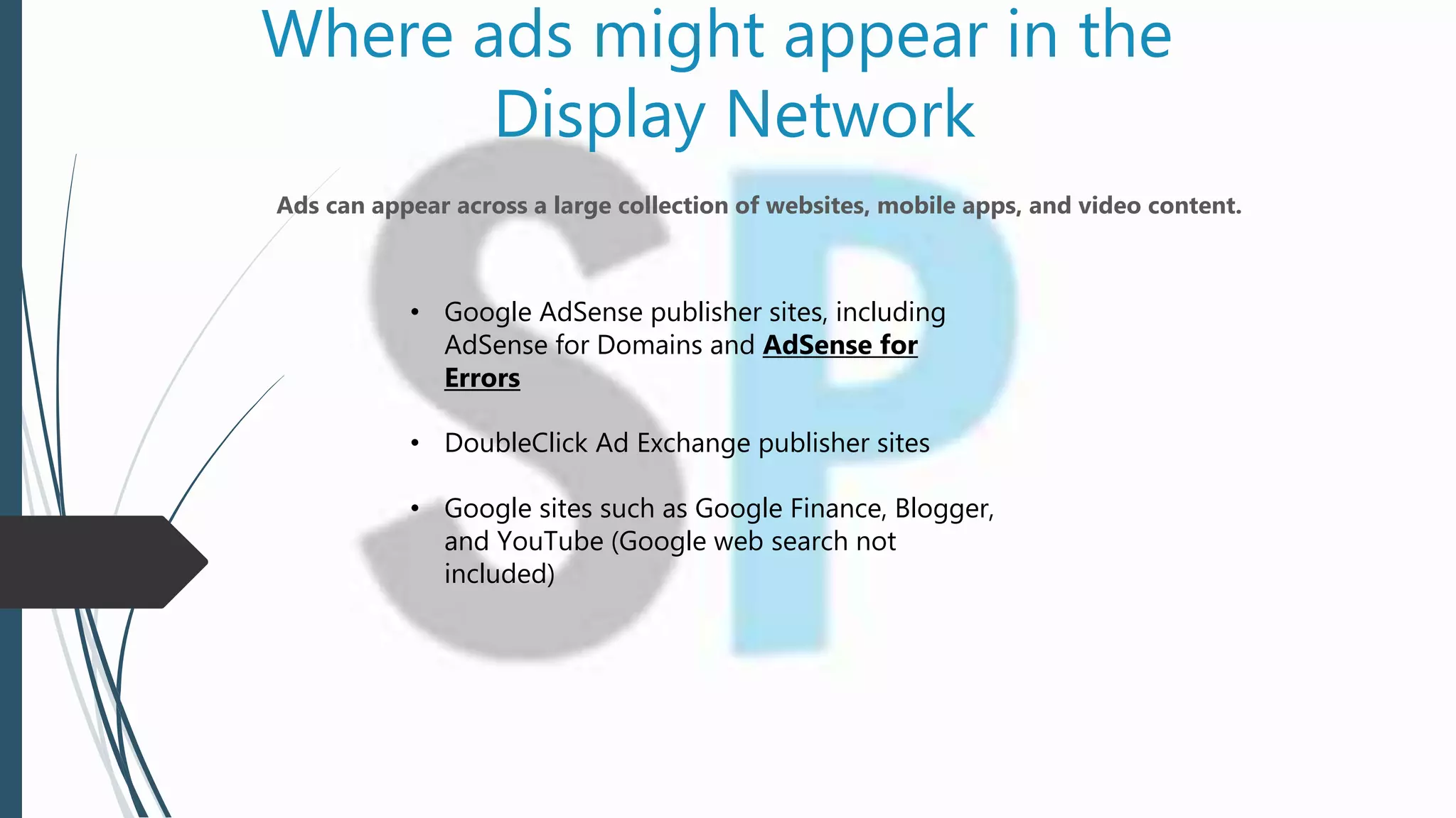 Where ads might appear in the
Display Network
Ads can appear across a large collection of websites, mobile apps, and video content.
• Google AdSense publisher sites, including
AdSense for Domains and AdSense for
Errors
• DoubleClick Ad Exchange publisher sites
• Google sites such as Google Finance, Blogger,
and YouTube (Google web search not
included)
 