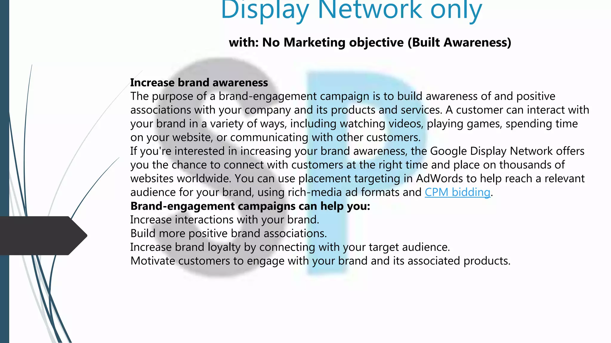 Display Network only
with: No Marketing objective (Built Awareness)
Increase brand awareness
The purpose of a brand-engagement campaign is to build awareness of and positive
associations with your company and its products and services. A customer can interact with
your brand in a variety of ways, including watching videos, playing games, spending time
on your website, or communicating with other customers.
If you're interested in increasing your brand awareness, the Google Display Network offers
you the chance to connect with customers at the right time and place on thousands of
websites worldwide. You can use placement targeting in AdWords to help reach a relevant
audience for your brand, using rich-media ad formats and CPM bidding.
Brand-engagement campaigns can help you:
Increase interactions with your brand.
Build more positive brand associations.
Increase brand loyalty by connecting with your target audience.
Motivate customers to engage with your brand and its associated products.
 