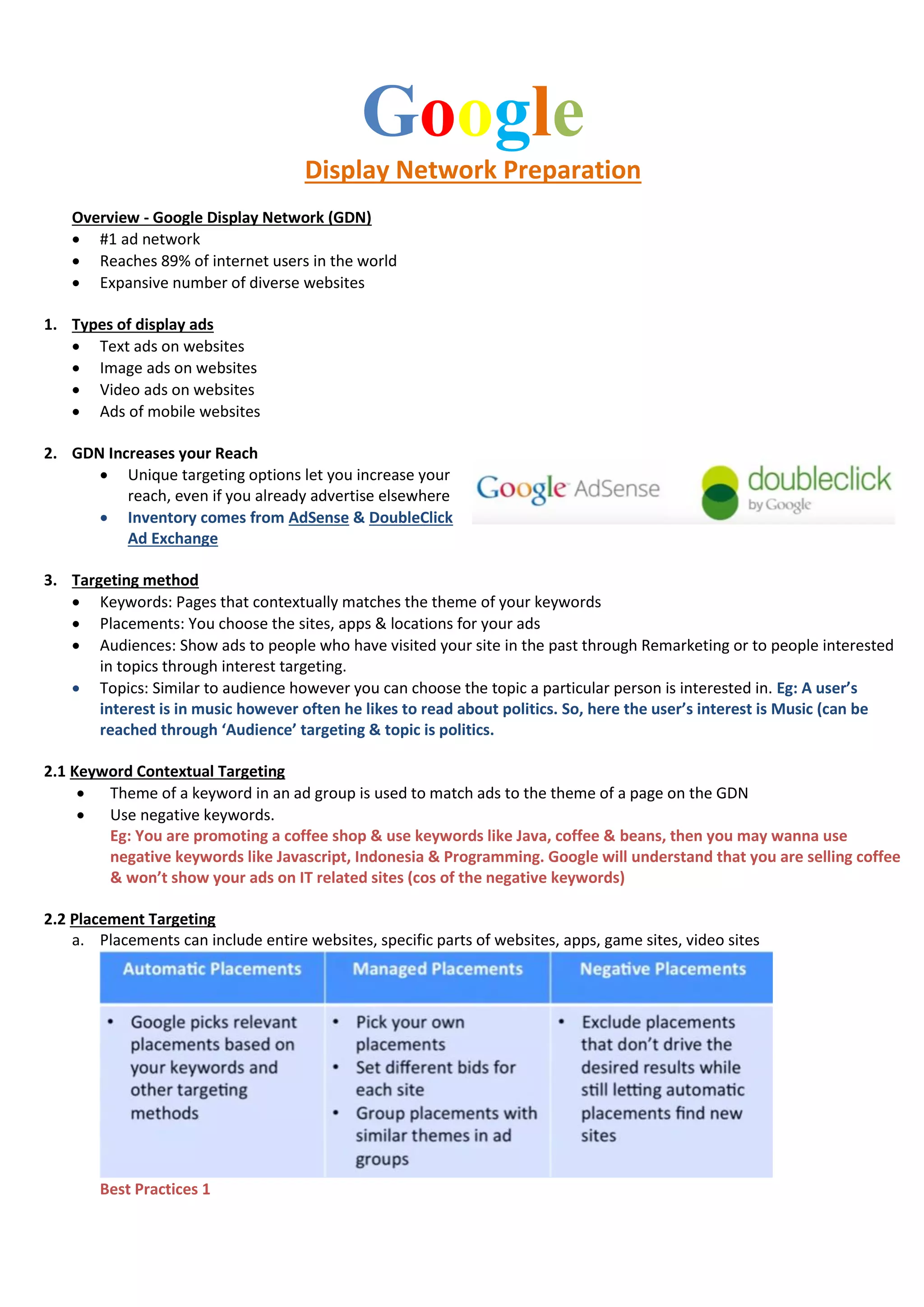 Google
Display Network Preparation
Overview - Google Display Network (GDN)
 #1 ad network
 Reaches 89% of internet users in the world
 Expansive number of diverse websites
1. Types of display ads
 Text ads on websites
 Image ads on websites
 Video ads on websites
 Ads of mobile websites
2. GDN Increases your Reach
 Unique targeting options let you increase your
reach, even if you already advertise elsewhere
 Inventory comes from AdSense & DoubleClick
Ad Exchange
3. Targeting method
 Keywords: Pages that contextually matches the theme of your keywords
 Placements: You choose the sites, apps & locations for your ads
 Audiences: Show ads to people who have visited your site in the past through Remarketing or to people interested
in topics through interest targeting.
 Topics: Similar to audience however you can choose the topic a particular person is interested in. Eg: A user’s
interest is in music however often he likes to read about politics. So, here the user’s interest is Music (can be
reached through ‘Audience’ targeting & topic is politics.
2.1 Keyword Contextual Targeting
 Theme of a keyword in an ad group is used to match ads to the theme of a page on the GDN
 Use negative keywords.
Eg: You are promoting a coffee shop & use keywords like Java, coffee & beans, then you may wanna use
negative keywords like Javascript, Indonesia & Programming. Google will understand that you are selling coffee
& won’t show your ads on IT related sites (cos of the negative keywords)
2.2 Placement Targeting
a. Placements can include entire websites, specific parts of websites, apps, game sites, video sites
Best Practices 1
 