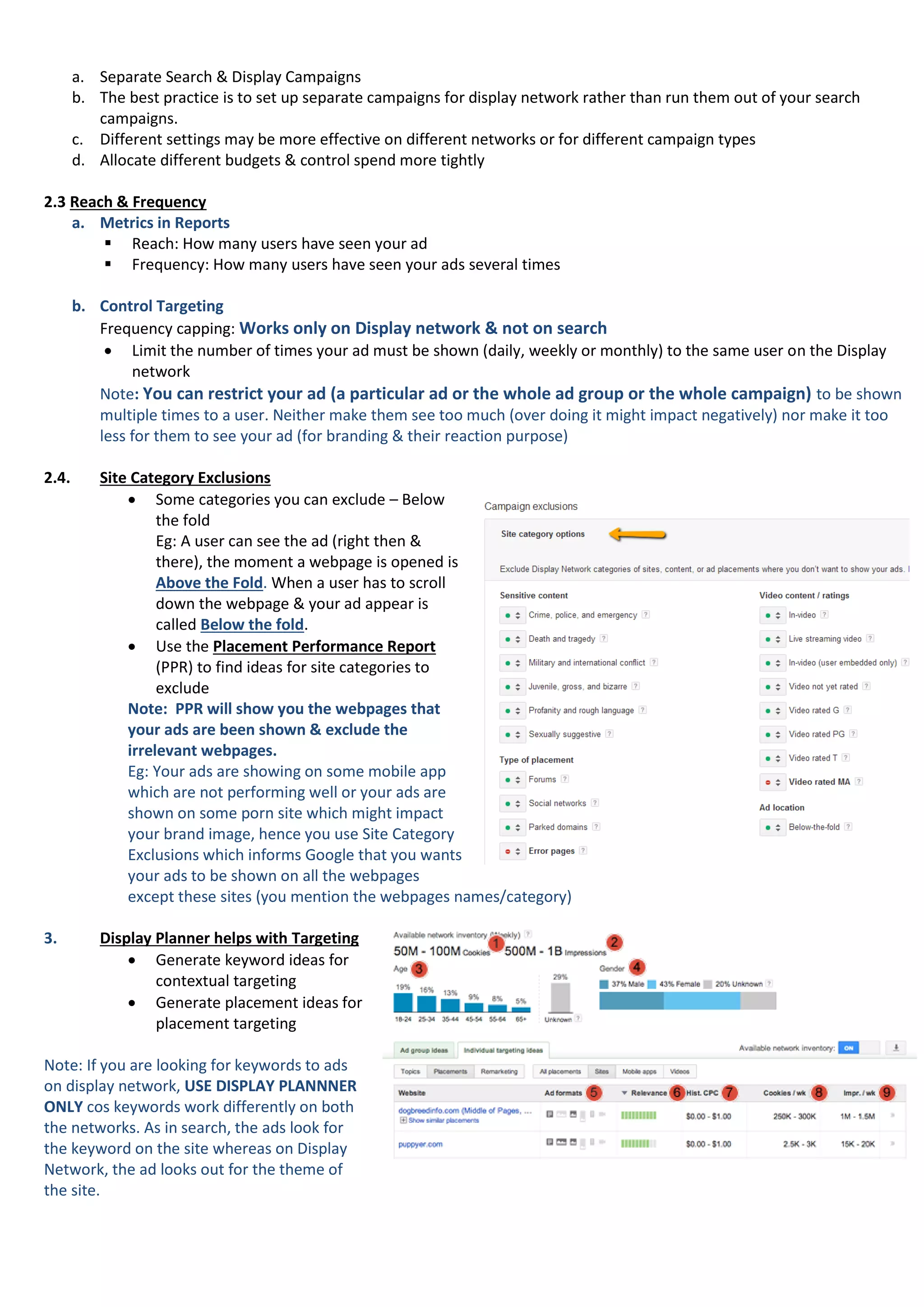 a. Separate Search & Display Campaigns
b. The best practice is to set up separate campaigns for display network rather than run them out of your search
campaigns.
c. Different settings may be more effective on different networks or for different campaign types
d. Allocate different budgets & control spend more tightly
2.3 Reach & Frequency
a. Metrics in Reports
 Reach: How many users have seen your ad
 Frequency: How many users have seen your ads several times
b. Control Targeting
Frequency capping: Works only on Display network & not on search
 Limit the number of times your ad must be shown (daily, weekly or monthly) to the same user on the Display
network
Note: You can restrict your ad (a particular ad or the whole ad group or the whole campaign) to be shown
multiple times to a user. Neither make them see too much (over doing it might impact negatively) nor make it too
less for them to see your ad (for branding & their reaction purpose)
2.4. Site Category Exclusions
 Some categories you can exclude – Below
the fold
Eg: A user can see the ad (right then &
there), the moment a webpage is opened is
Above the Fold. When a user has to scroll
down the webpage & your ad appear is
called Below the fold.
 Use the Placement Performance Report
(PPR) to find ideas for site categories to
exclude
Note: PPR will show you the webpages that
your ads are been shown & exclude the
irrelevant webpages.
Eg: Your ads are showing on some mobile app
which are not performing well or your ads are
shown on some porn site which might impact
your brand image, hence you use Site Category
Exclusions which informs Google that you wants
your ads to be shown on all the webpages
except these sites (you mention the webpages names/category)
3. Display Planner helps with Targeting
 Generate keyword ideas for
contextual targeting
 Generate placement ideas for
placement targeting
Note: If you are looking for keywords to ads
on display network, USE DISPLAY PLANNNER
ONLY cos keywords work differently on both
the networks. As in search, the ads look for
the keyword on the site whereas on Display
Network, the ad looks out for the theme of
the site.
 