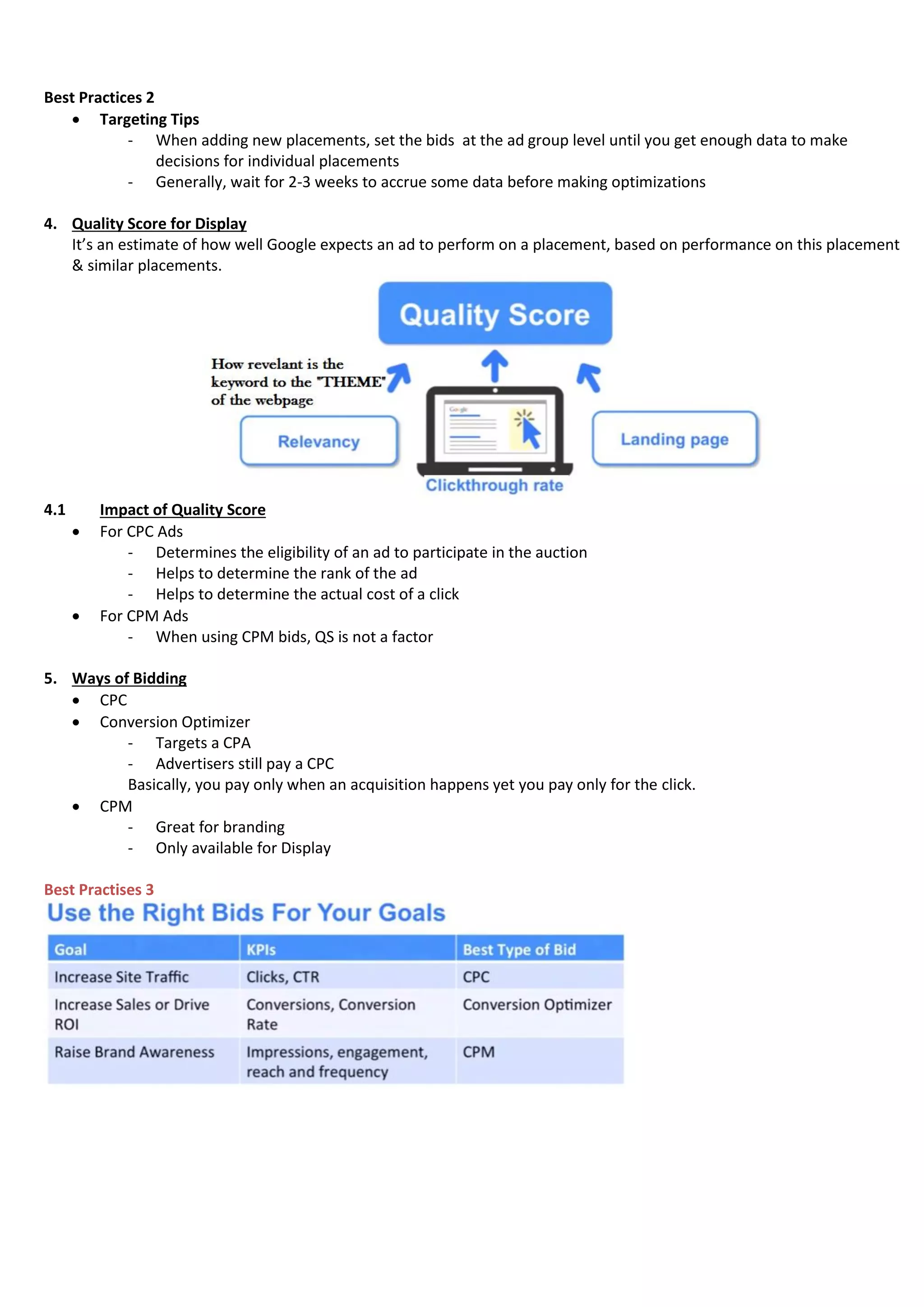 Best Practices 2
 Targeting Tips
- When adding new placements, set the bids at the ad group level until you get enough data to make
decisions for individual placements
- Generally, wait for 2-3 weeks to accrue some data before making optimizations
4. Quality Score for Display
It’s an estimate of how well Google expects an ad to perform on a placement, based on performance on this placement
& similar placements.
4.1 Impact of Quality Score
 For CPC Ads
- Determines the eligibility of an ad to participate in the auction
- Helps to determine the rank of the ad
- Helps to determine the actual cost of a click
 For CPM Ads
- When using CPM bids, QS is not a factor
5. Ways of Bidding
 CPC
 Conversion Optimizer
- Targets a CPA
- Advertisers still pay a CPC
Basically, you pay only when an acquisition happens yet you pay only for the click.
 CPM
- Great for branding
- Only available for Display
Best Practises 3
 