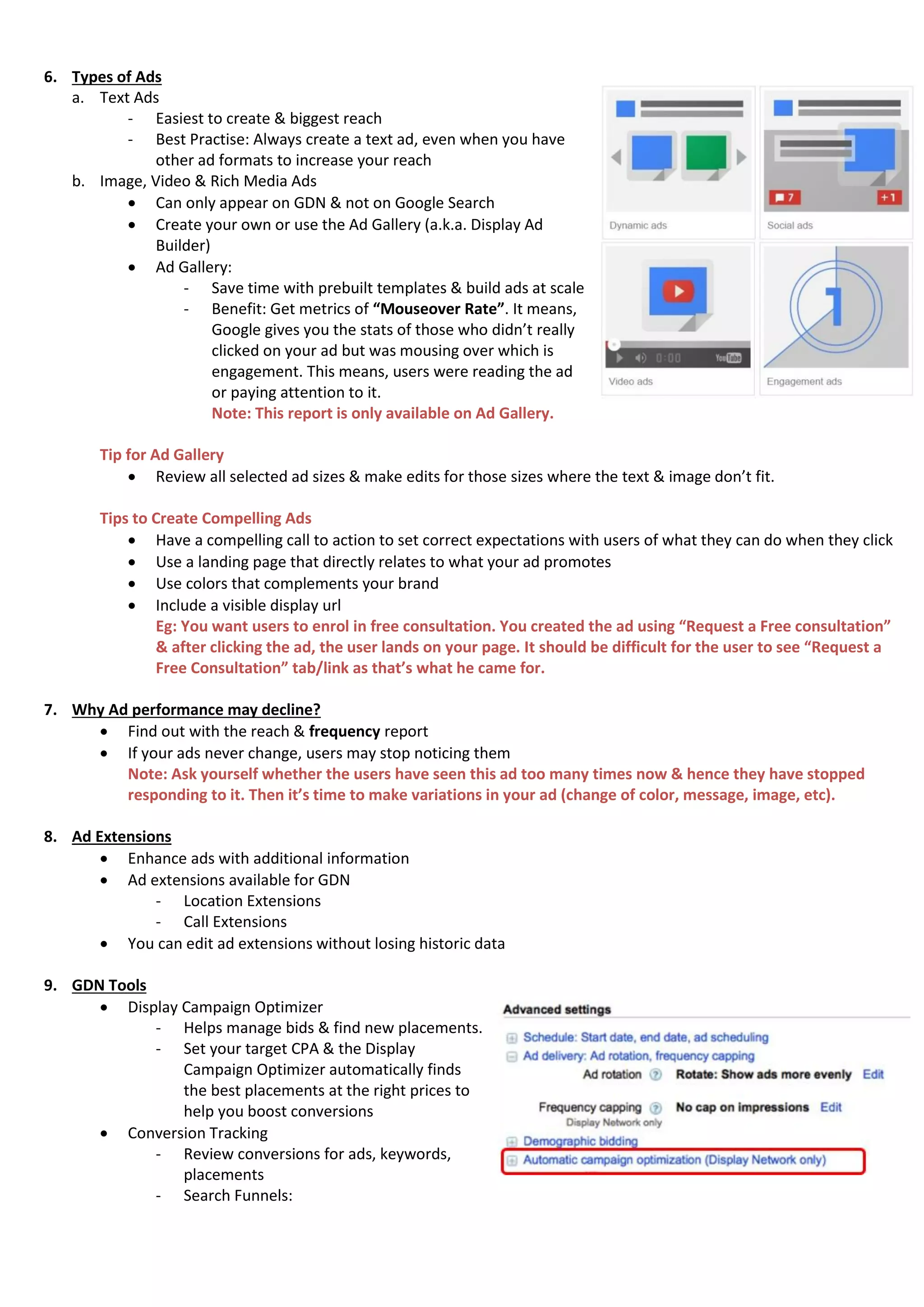 6. Types of Ads
a. Text Ads
- Easiest to create & biggest reach
- Best Practise: Always create a text ad, even when you have
other ad formats to increase your reach
b. Image, Video & Rich Media Ads
 Can only appear on GDN & not on Google Search
 Create your own or use the Ad Gallery (a.k.a. Display Ad
Builder)
 Ad Gallery:
- Save time with prebuilt templates & build ads at scale
- Benefit: Get metrics of “Mouseover Rate”. It means,
Google gives you the stats of those who didn’t really
clicked on your ad but was mousing over which is
engagement. This means, users were reading the ad
or paying attention to it.
Note: This report is only available on Ad Gallery.
Tip for Ad Gallery
 Review all selected ad sizes & make edits for those sizes where the text & image don’t fit.
Tips to Create Compelling Ads
 Have a compelling call to action to set correct expectations with users of what they can do when they click
 Use a landing page that directly relates to what your ad promotes
 Use colors that complements your brand
 Include a visible display url
Eg: You want users to enrol in free consultation. You created the ad using “Request a Free consultation”
& after clicking the ad, the user lands on your page. It should be difficult for the user to see “Request a
Free Consultation” tab/link as that’s what he came for.
7. Why Ad performance may decline?
 Find out with the reach & frequency report
 If your ads never change, users may stop noticing them
Note: Ask yourself whether the users have seen this ad too many times now & hence they have stopped
responding to it. Then it’s time to make variations in your ad (change of color, message, image, etc).
8. Ad Extensions
 Enhance ads with additional information
 Ad extensions available for GDN
- Location Extensions
- Call Extensions
 You can edit ad extensions without losing historic data
9. GDN Tools
 Display Campaign Optimizer
- Helps manage bids & find new placements.
- Set your target CPA & the Display
Campaign Optimizer automatically finds
the best placements at the right prices to
help you boost conversions
 Conversion Tracking
- Review conversions for ads, keywords,
placements
- Search Funnels:
 