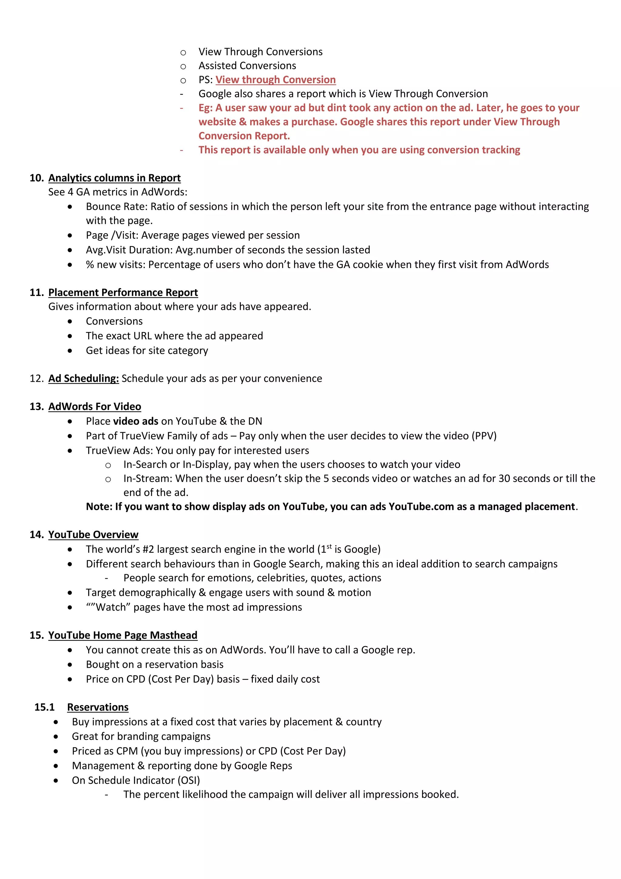 o View Through Conversions
o Assisted Conversions
o PS: View through Conversion
- Google also shares a report which is View Through Conversion
- Eg: A user saw your ad but dint took any action on the ad. Later, he goes to your
website & makes a purchase. Google shares this report under View Through
Conversion Report.
- This report is available only when you are using conversion tracking
10. Analytics columns in Report
See 4 GA metrics in AdWords:
 Bounce Rate: Ratio of sessions in which the person left your site from the entrance page without interacting
with the page.
 Page /Visit: Average pages viewed per session
 Avg.Visit Duration: Avg.number of seconds the session lasted
 % new visits: Percentage of users who don’t have the GA cookie when they first visit from AdWords
11. Placement Performance Report
Gives information about where your ads have appeared.
 Conversions
 The exact URL where the ad appeared
 Get ideas for site category
12. Ad Scheduling: Schedule your ads as per your convenience
13. AdWords For Video
 Place video ads on YouTube & the DN
 Part of TrueView Family of ads – Pay only when the user decides to view the video (PPV)
 TrueView Ads: You only pay for interested users
o In-Search or In-Display, pay when the users chooses to watch your video
o In-Stream: When the user doesn’t skip the 5 seconds video or watches an ad for 30 seconds or till the
end of the ad.
Note: If you want to show display ads on YouTube, you can ads YouTube.com as a managed placement.
14. YouTube Overview
 The world’s #2 largest search engine in the world (1st
is Google)
 Different search behaviours than in Google Search, making this an ideal addition to search campaigns
- People search for emotions, celebrities, quotes, actions
 Target demographically & engage users with sound & motion
 “”Watch” pages have the most ad impressions
15. YouTube Home Page Masthead
 You cannot create this as on AdWords. You’ll have to call a Google rep.
 Bought on a reservation basis
 Price on CPD (Cost Per Day) basis – fixed daily cost
15.1 Reservations
 Buy impressions at a fixed cost that varies by placement & country
 Great for branding campaigns
 Priced as CPM (you buy impressions) or CPD (Cost Per Day)
 Management & reporting done by Google Reps
 On Schedule Indicator (OSI)
- The percent likelihood the campaign will deliver all impressions booked.
 