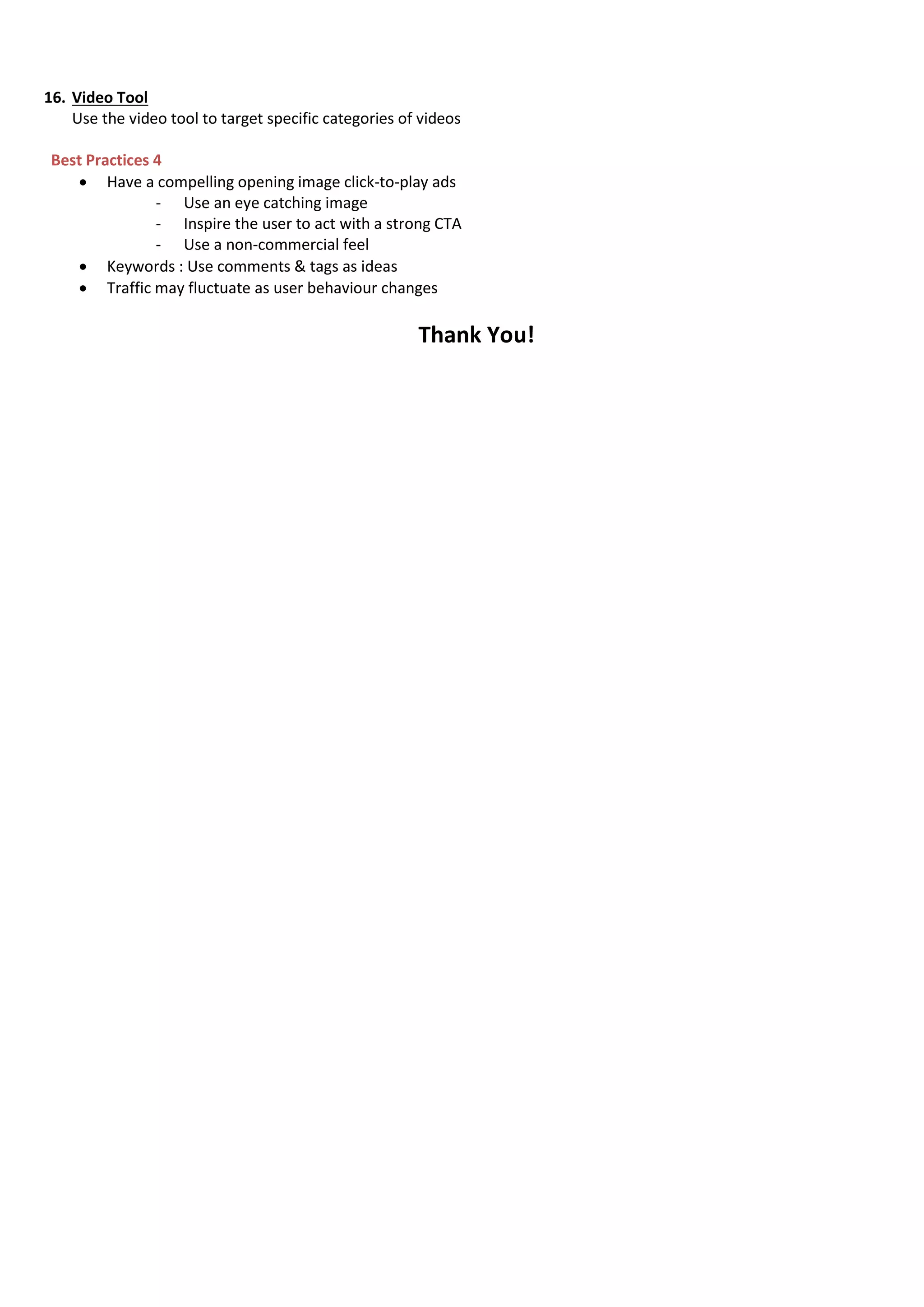 16. Video Tool
Use the video tool to target specific categories of videos
Best Practices 4
 Have a compelling opening image click-to-play ads
- Use an eye catching image
- Inspire the user to act with a strong CTA
- Use a non-commercial feel
 Keywords : Use comments & tags as ideas
 Traffic may fluctuate as user behaviour changes
Thank You!
 